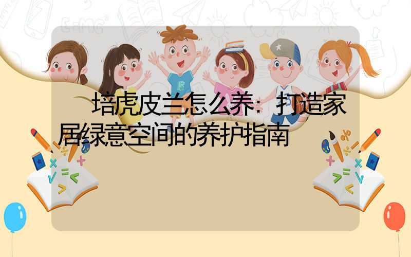 培虎皮兰怎么养:打造家居绿意空间的养护指南